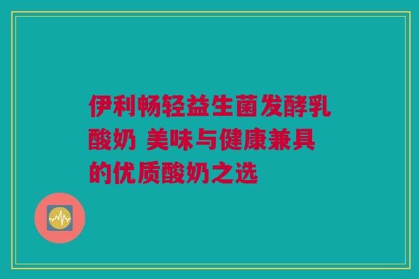 伊利畅轻益生菌发酵乳酸奶 美味与健康兼具的优质酸奶之选