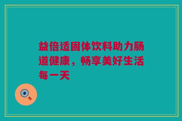益倍适固体饮料助力肠道健康，畅享美好生活每一天