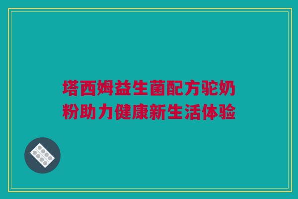 塔西姆益生菌配方驼奶粉助力健康新生活体验