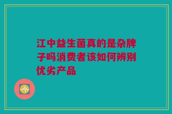 江中益生菌真的是杂牌子吗消费者该如何辨别优劣产品