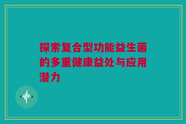 探索复合型功能益生菌的多重健康益处与应用潜力