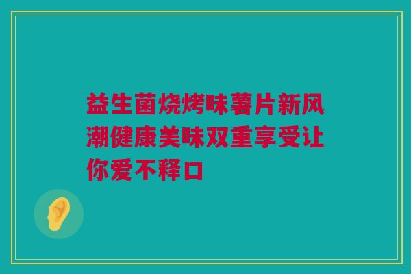 益生菌烧烤味薯片新风潮健康美味双重享受让你爱不释口
