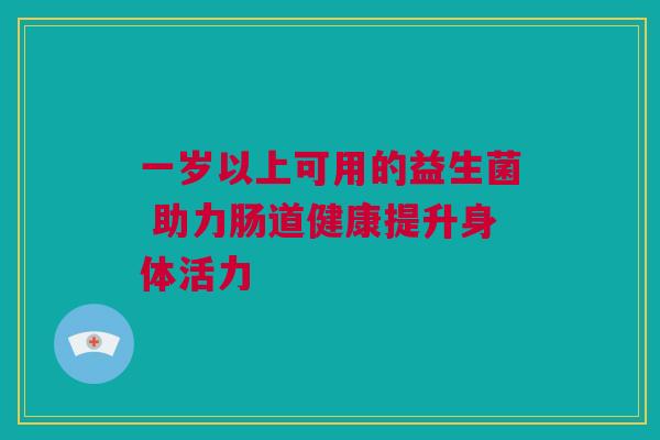 一岁以上可用的益生菌 助力肠道健康提升身体活力