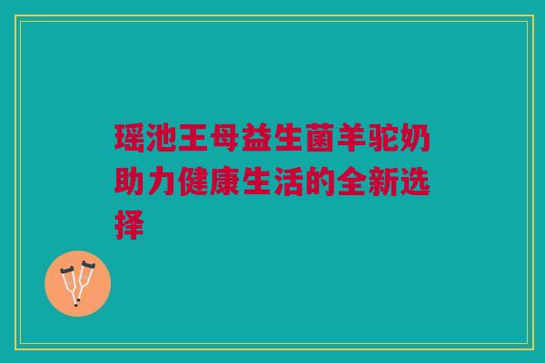 瑶池王母益生菌羊驼奶助力健康生活的全新选择