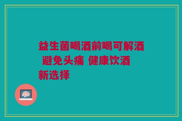 益生菌喝酒前喝可解酒 避免头痛 健康饮酒新选择