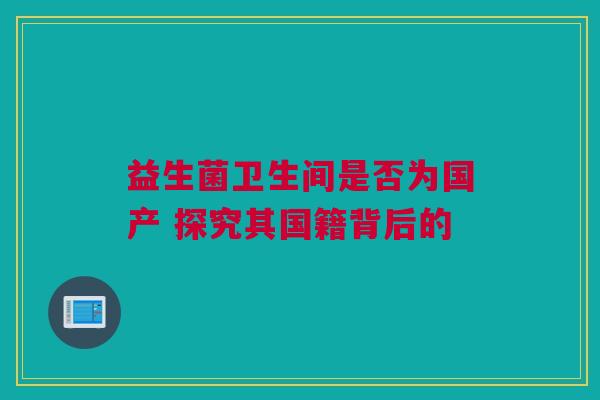 益生菌卫生间是否为国产 探究其国籍背后的