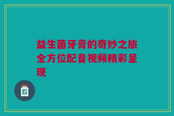 益生菌牙膏的奇妙之旅全方位配音视频精彩呈现