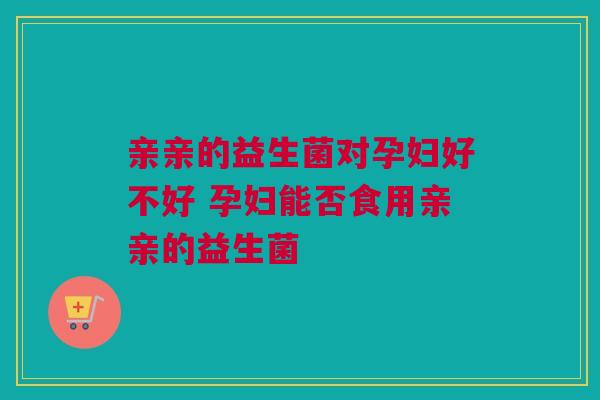 亲亲的益生菌对孕妇好不好 孕妇能否食用亲亲的益生菌