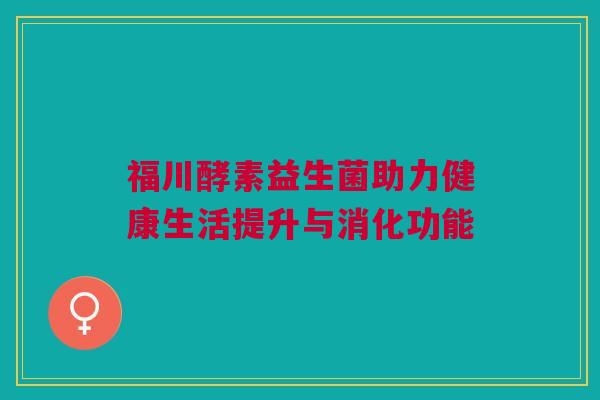 福川酵素益生菌助力健康生活提升与消化功能