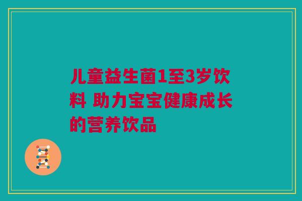 儿童益生菌1至3岁饮料 助力宝宝健康成长的营养饮品