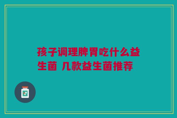 孩子调理脾胃吃什么益生菌 几款益生菌推荐