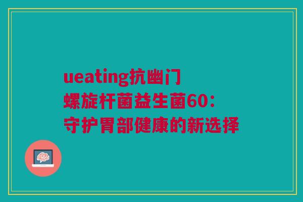 ueating抗幽门螺旋杆菌益生菌60：守护胃部健康的新选择