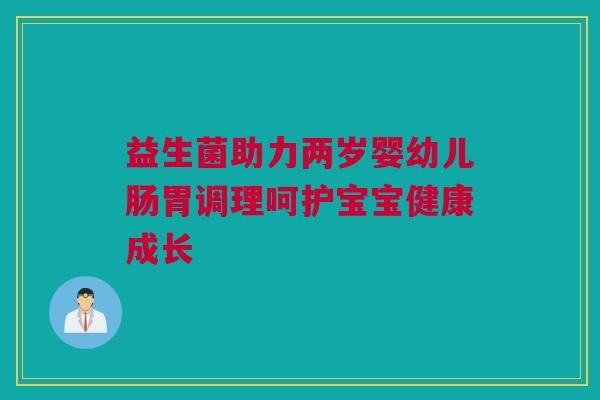 益生菌助力两岁婴幼儿肠胃调理呵护宝宝健康成长