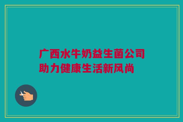 广西水牛奶益生菌公司助力健康生活新风尚