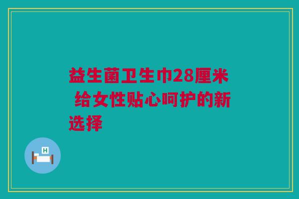 益生菌卫生巾28厘米 给女性贴心呵护的新选择