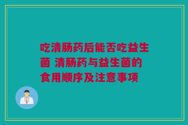 吃清肠药后能否吃益生菌 清肠药与益生菌的食用顺序及注意事项