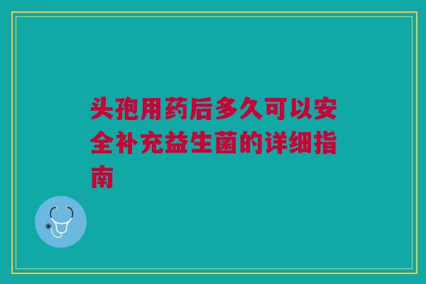 头孢用药后多久可以安全补充益生菌的详细指南