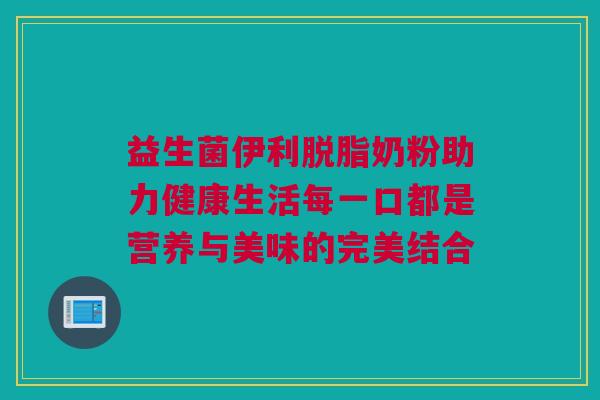 益生菌伊利脱脂奶粉助力健康生活每一口都是营养与美味的完美结合