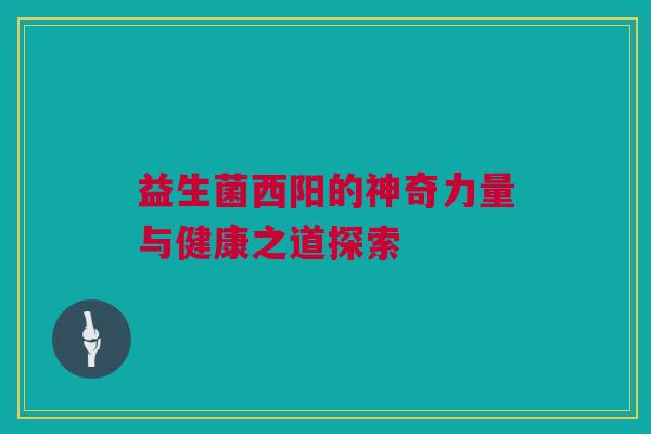 益生菌西阳的神奇力量与健康之道探索
