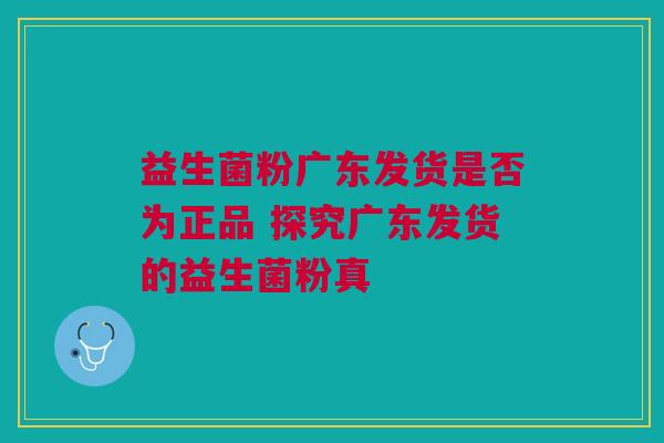 益生菌粉广东发货是否为正品 探究广东发货的益生菌粉真