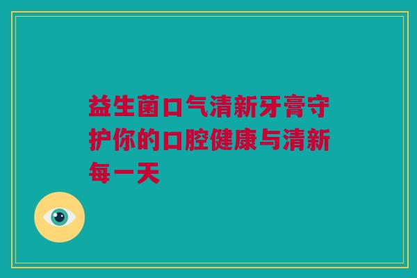 益生菌口气清新牙膏守护你的口腔健康与清新每一天