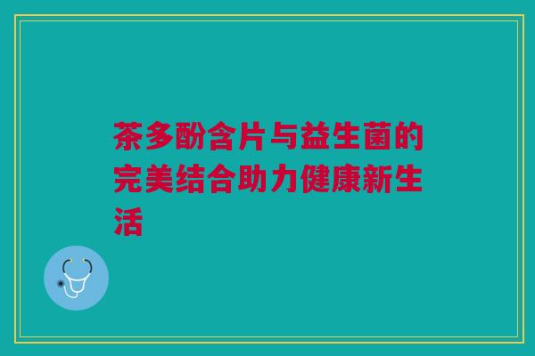 茶多酚含片与益生菌的完美结合助力健康新生活