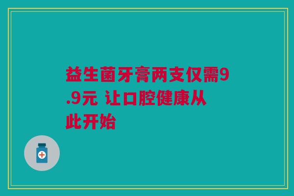 益生菌牙膏两支仅需9.9元 让口腔健康从此开始