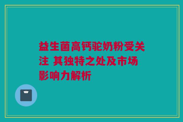 益生菌高钙驼奶粉受关注 其独特之处及市场影响力解析