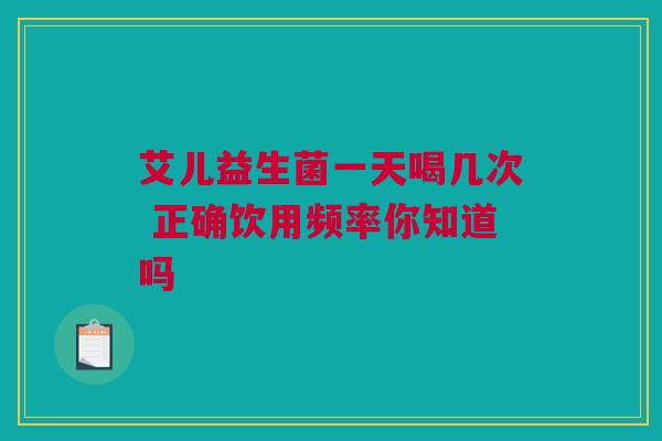艾儿益生菌一天喝几次 正确饮用频率你知道吗