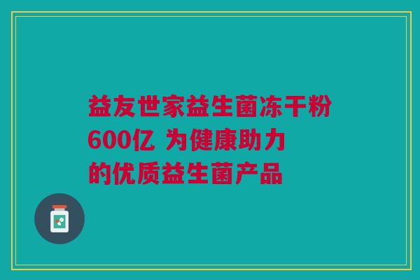 益友世家益生菌冻干粉600亿 为健康助力的优质益生菌产品