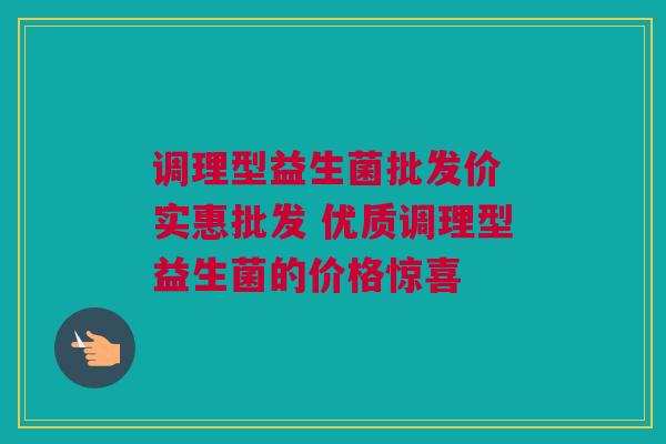 调理型益生菌批发价 实惠批发 优质调理型益生菌的价格惊喜