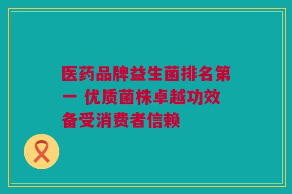 医药品牌益生菌排名第一 优质菌株卓越功效备受消费者信赖