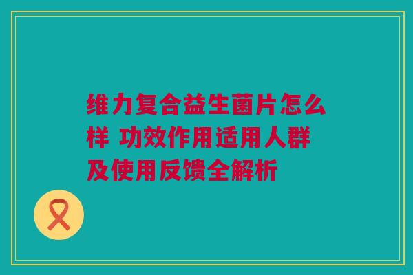 维力复合益生菌片怎么样 功效作用适用人群及使用反馈全解析