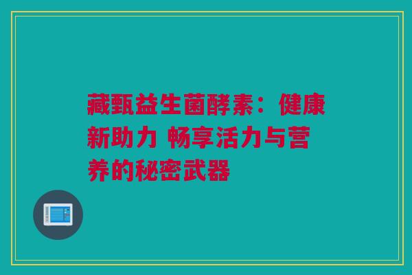 藏甄益生菌酵素：健康新助力 畅享活力与营养的秘密武器