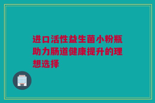 进口活性益生菌小粉瓶助力肠道健康提升的理想选择