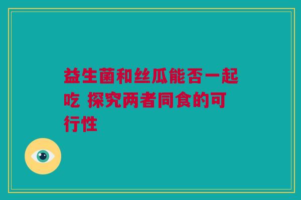 益生菌和丝瓜能否一起吃 探究两者同食的可行性