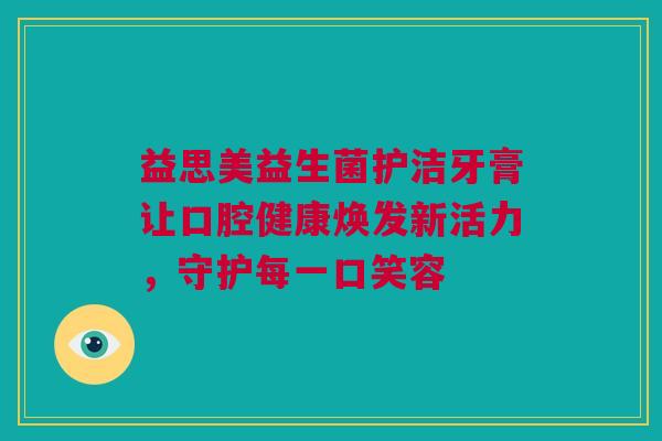 益思美益生菌护洁牙膏让口腔健康焕发新活力，守护每一口笑容