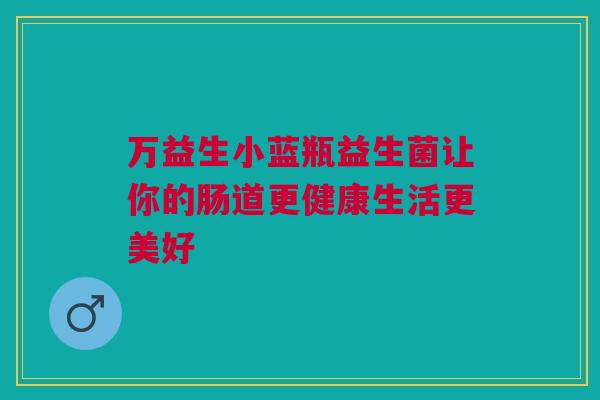 万益生小蓝瓶益生菌让你的肠道更健康生活更美好