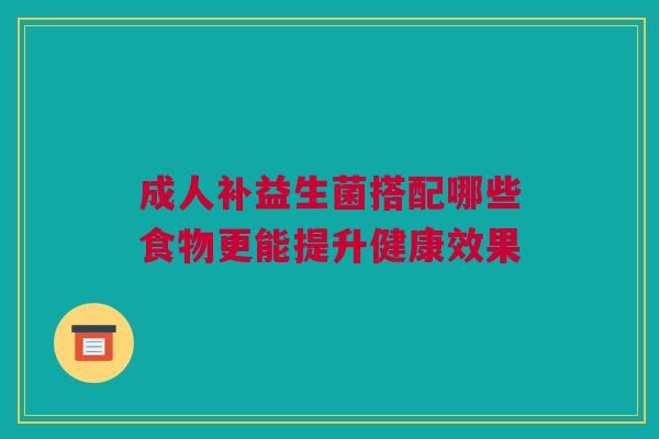 成人补益生菌搭配哪些食物更能提升健康效果