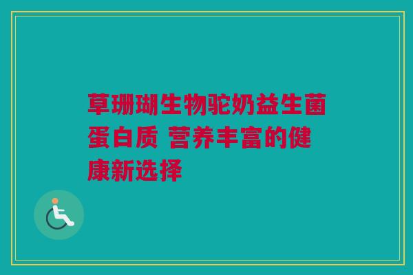 草珊瑚生物驼奶益生菌蛋白质 营养丰富的健康新选择