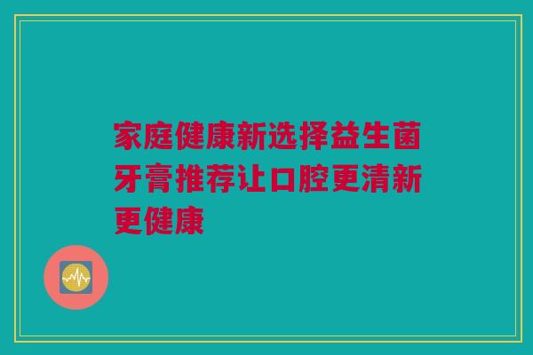 家庭健康新选择益生菌牙膏推荐让口腔更清新更健康