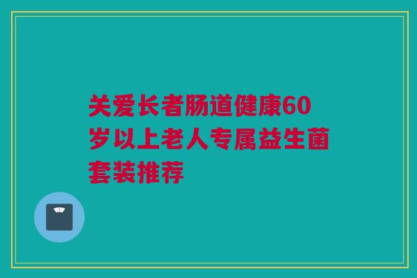 关爱长者肠道健康60岁以上老人专属益生菌套装推荐