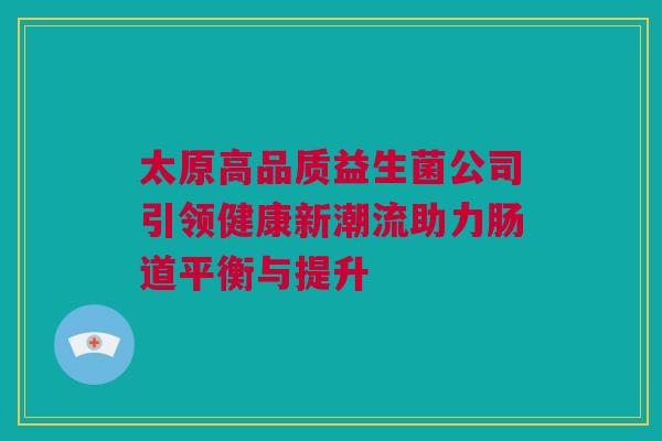 太原高品质益生菌公司引领健康新潮流助力肠道平衡与提升