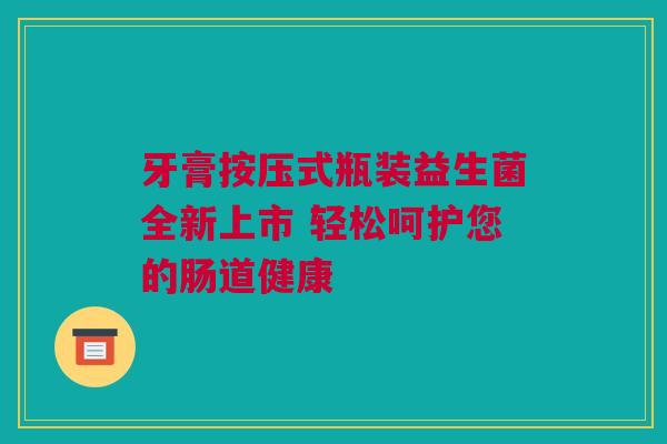 牙膏按压式瓶装益生菌全新上市 轻松呵护您的肠道健康