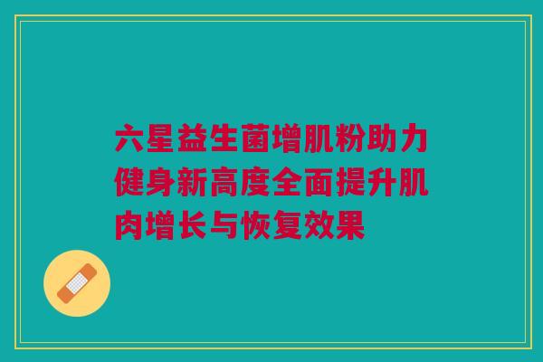 六星益生菌增肌粉助力健身新高度全面提升肌肉增长与恢复效果