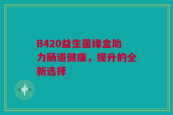 B420益生菌绿盒助力肠道健康，提升的全新选择