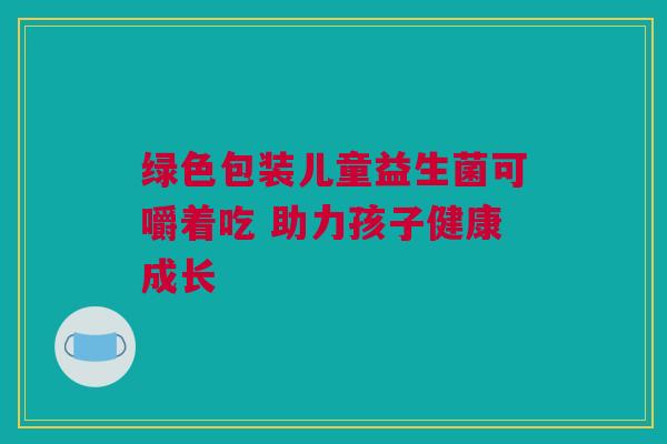绿色包装儿童益生菌可嚼着吃 助力孩子健康成长