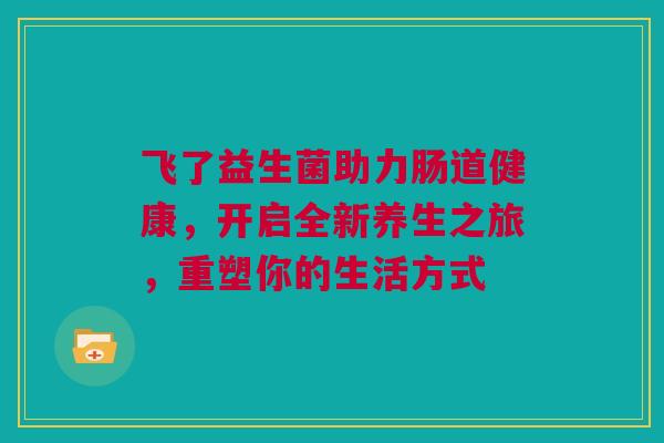 飞了益生菌助力肠道健康，开启全新养生之旅，重塑你的生活方式