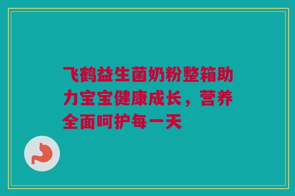 飞鹤益生菌奶粉整箱助力宝宝健康成长，营养全面呵护每一天