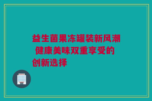 益生菌果冻罐装新风潮 健康美味双重享受的创新选择